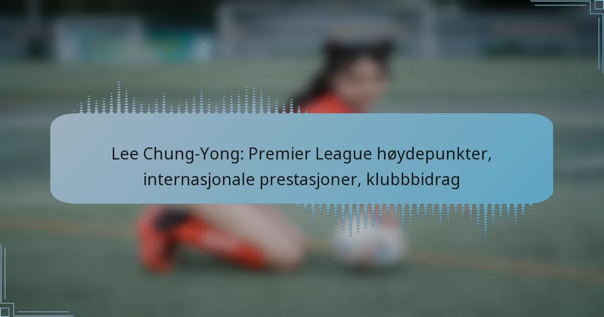 Lee Chung-Yong: Premier League høydepunkter, internasjonale prestasjoner, klubbbidrag